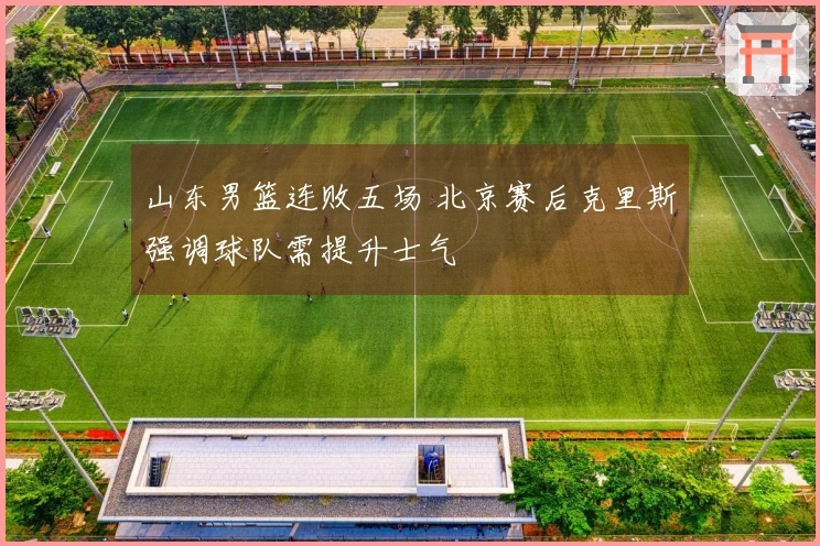 山东男篮连败五场 北京赛后克里斯强调球队需提升士气