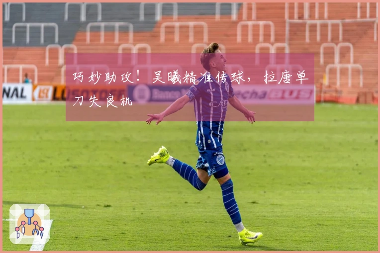 巧妙助攻！吴曦精准传球，拉唐单刀失良机