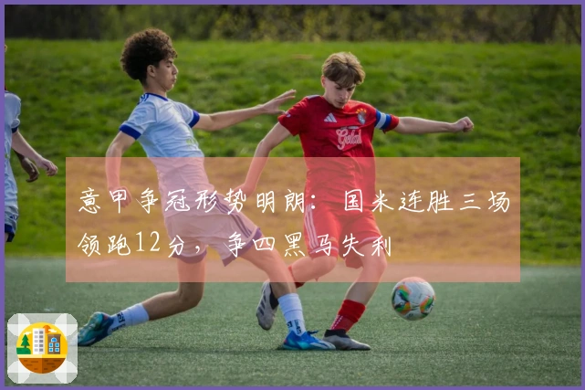 意甲争冠形势明朗：国米连胜三场领跑12分，争四黑马失利