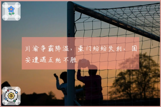 川渝争霸降温，豪门纷纷失利，国安遭遇五轮不胜
