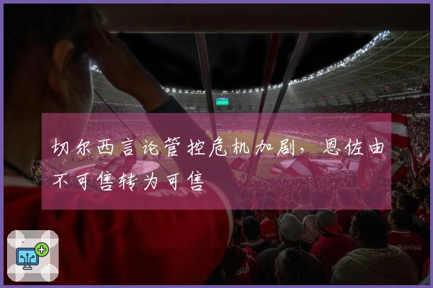 切尔西言论管控危机加剧，恩佐由不可售转为可售