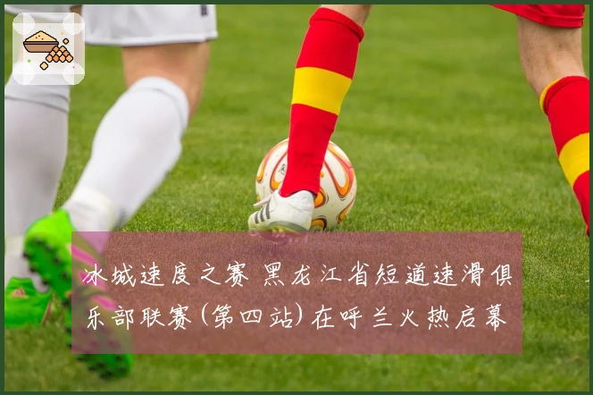 冰城速度之赛 黑龙江省短道速滑俱乐部联赛(第四站)在呼兰火热启幕
