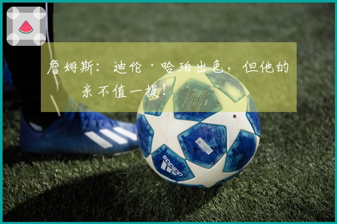 詹姆斯：迪伦·哈珀出色，但他的父亲不值一提！