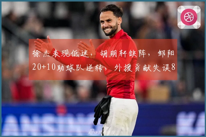 徐杰表现低迷，胡明轩缺阵，邹阳20+10助球队逆转，外援贡献失误8次