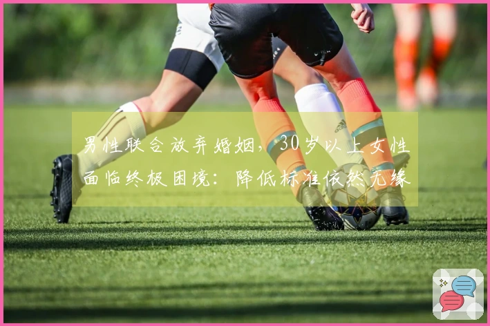 男性联合放弃婚姻，30岁以上女性面临终极困境：降低标准依然无缘佳婿