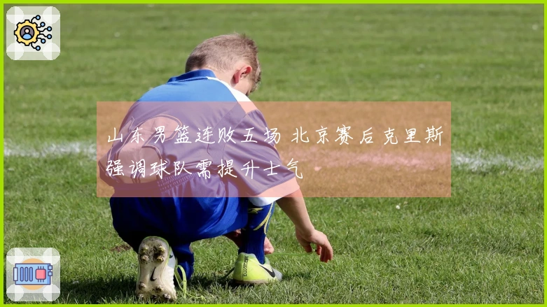 山东男篮连败五场 北京赛后克里斯强调球队需提升士气