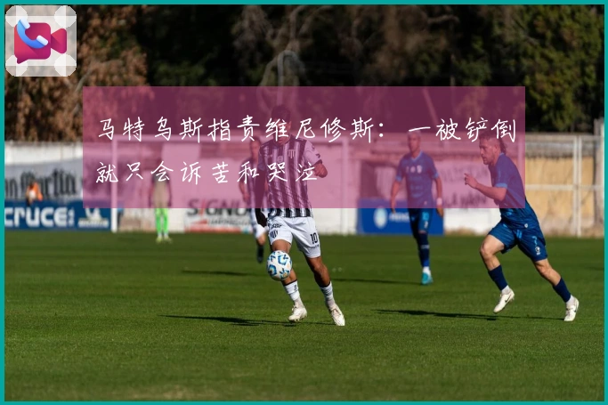 马特乌斯指责维尼修斯：一被铲倒就只会诉苦和哭泣