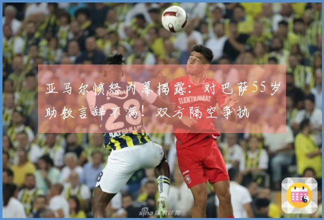 亚马尔愤怒内幕揭露：对巴萨55岁助教言辞不满！双方隔空争执