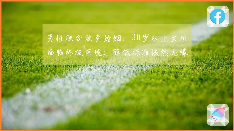 男性联合放弃婚姻，30岁以上女性面临终极困境：降低标准依然无缘佳婿