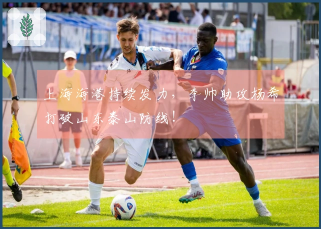 上海海港持续发力，李帅助攻杨希打破山东泰山防线！