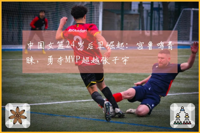 中国女篮24岁后卫崛起：宫鲁鸣青睐，勇夺MVP超越张子宇