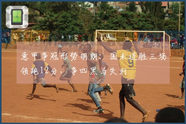 意甲争冠形势明朗：国米连胜三场领跑12分，争四黑马失利