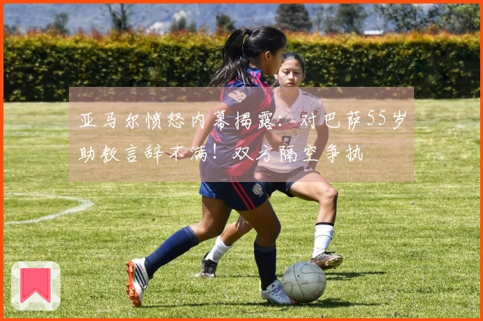 亚马尔愤怒内幕揭露：对巴萨55岁助教言辞不满！双方隔空争执