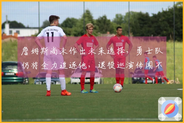 詹姆斯尚未作出未来选择，勇士队仍将全力追逐他，退役巡演传闻不实！