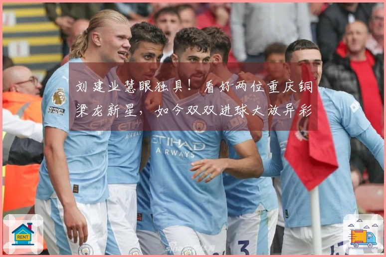 刘建业慧眼独具！看好两位重庆铜梁龙新星，如今双双进球大放异彩