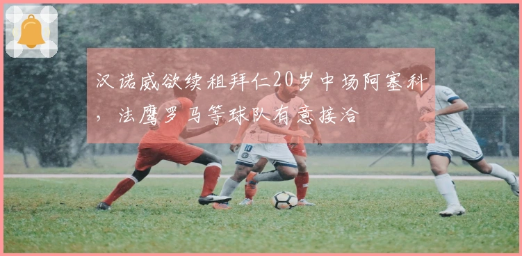 汉诺威欲续租拜仁20岁中场阿塞科，法鹰罗马等球队有意接洽